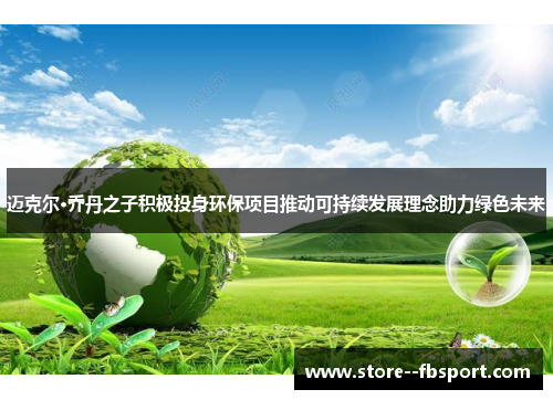 迈克尔·乔丹之子积极投身环保项目推动可持续发展理念助力绿色未来