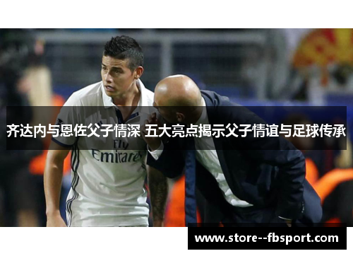 齐达内与恩佐父子情深 五大亮点揭示父子情谊与足球传承