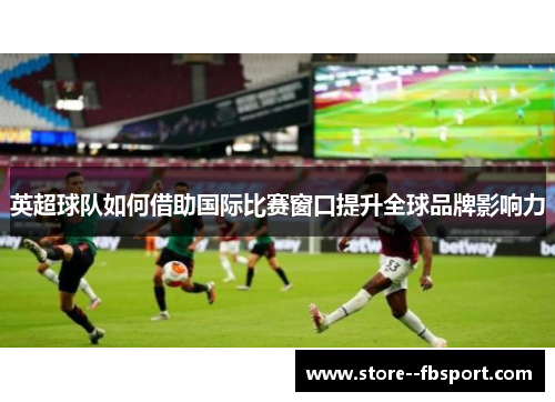 英超球队如何借助国际比赛窗口提升全球品牌影响力