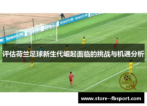 评估荷兰足球新生代崛起面临的挑战与机遇分析