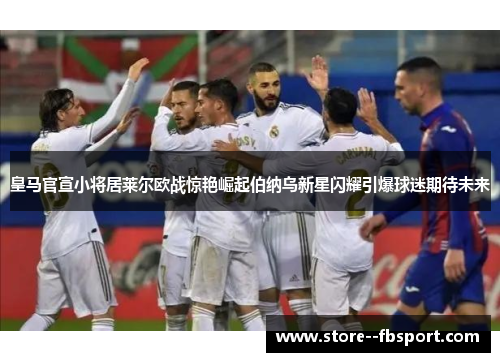 皇马官宣小将居莱尔欧战惊艳崛起伯纳乌新星闪耀引爆球迷期待未来 皇马官宣小将居莱尔欧战惊艳崛起伯纳乌新星闪耀引爆球迷期待未来