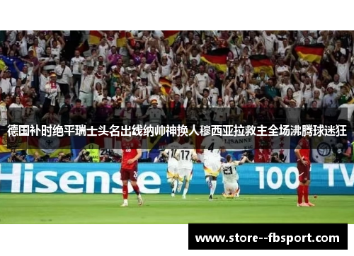 德国补时绝平瑞士头名出线纳帅神换人穆西亚拉救主全场沸腾球迷狂